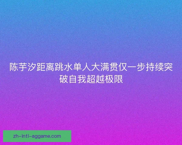 陈芋汐距离跳水单人大满贯仅一步持续突破自我超越极限