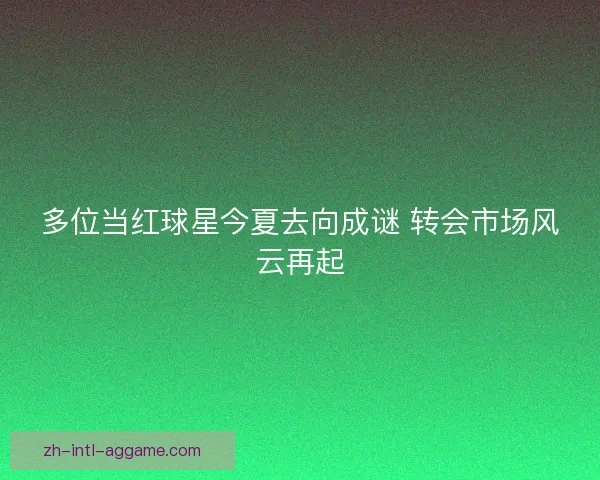 多位当红球星今夏去向成谜 转会市场风云再起