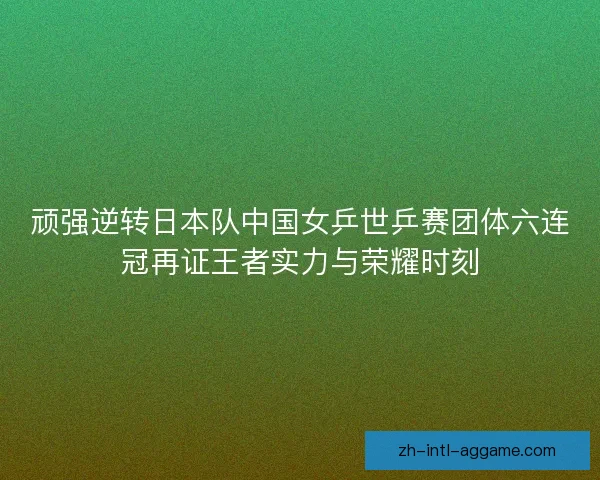 顽强逆转日本队中国女乒世乒赛团体六连冠再证王者实力与荣耀时刻