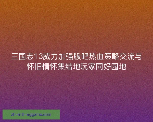 三国志13威力加强版吧热血策略交流与怀旧情怀集结地玩家同好园地