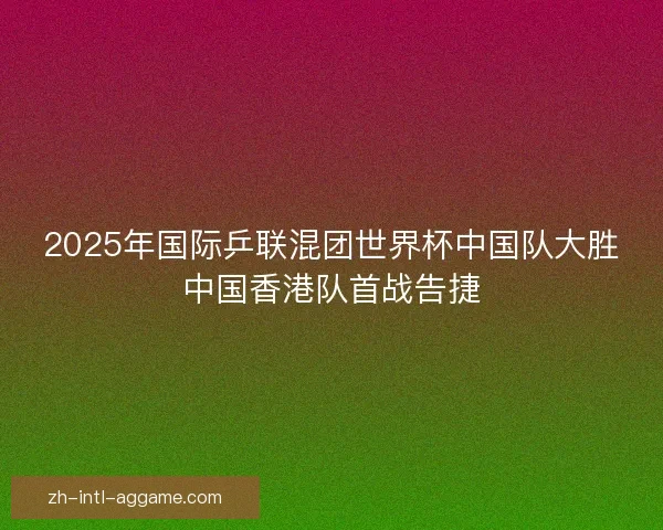 2025年国际乒联混团世界杯中国队大胜中国香港队首战告捷