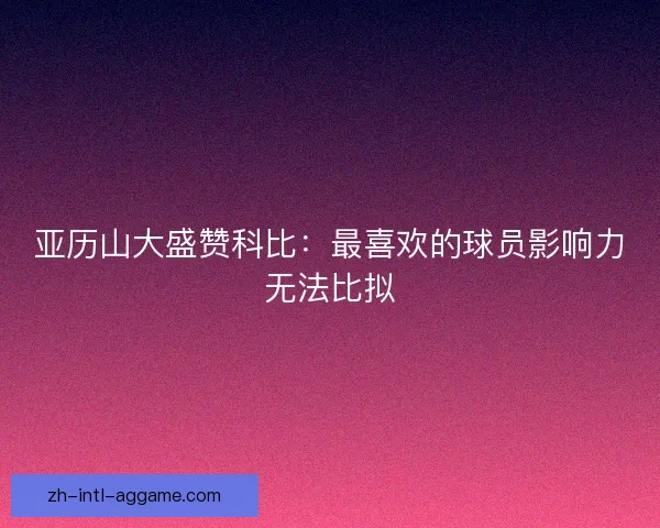 亚历山大盛赞科比：最喜欢的球员影响力无法比拟